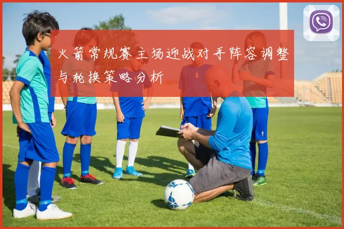 火箭常规赛主场迎战对手阵容调整与轮换策略分析