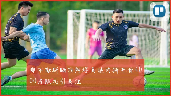 那不勒斯瞄准阿塔乌迪内斯开价4000万欧元引关注
