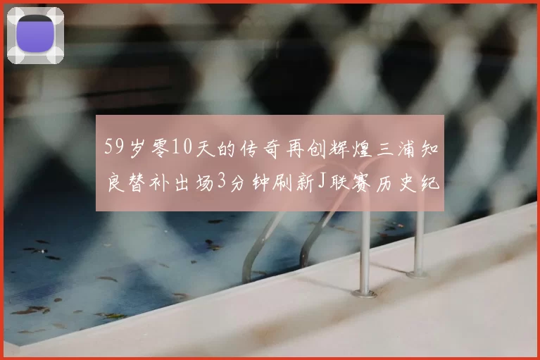 59岁零10天的传奇再创辉煌三浦知良替补出场3分钟刷新J联赛历史纪录