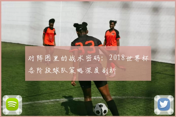 对阵图里的战术密码:2018世界杯各阶段球队策略深度剖析