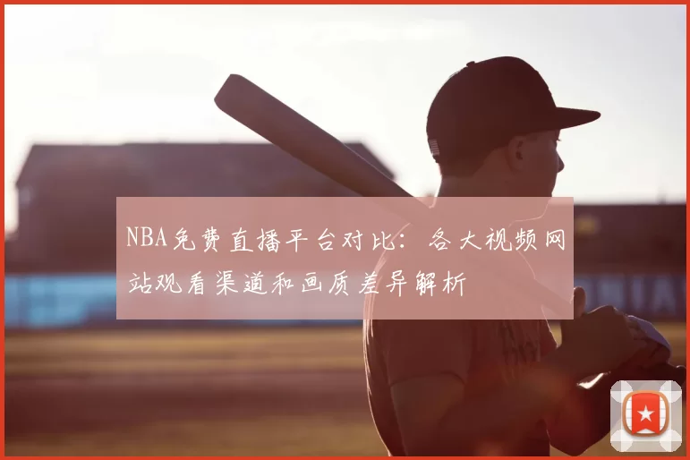 NBA免费直播平台对比:各大视频网站观看渠道和画质差异解析