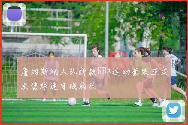 詹姆斯湖人队新款NBA运动套装正式发售球迷可线购买