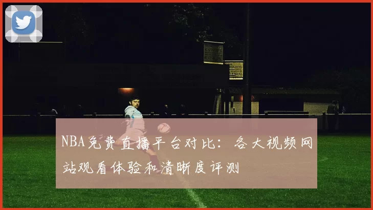 NBA免费直播平台对比：各大视频网站观看体验和清晰度评测