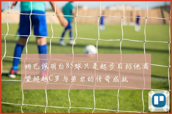 姆巴佩明白85球只是起步目标他渴望超越C罗与劳尔的传奇成就