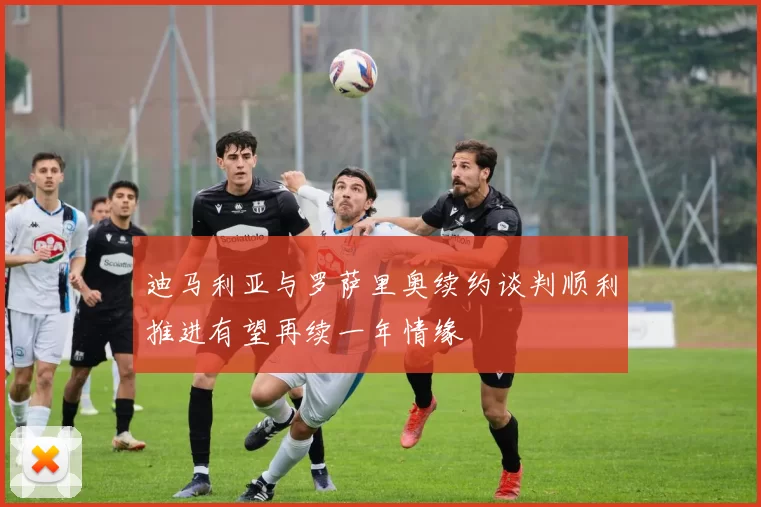 迪马利亚与罗萨里奥续约谈判顺利推进有望再续一年情缘