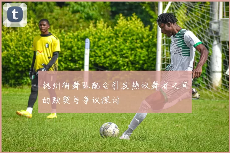 杭州街舞队配合引发热议舞者之间的默契与争议探讨