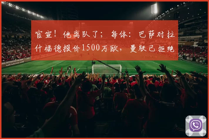 官宣!他离队了;每体:巴萨对拉什福德报价1500万欧,曼联已拒绝