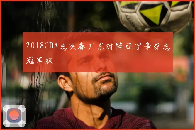 2018CBA总决赛广东对阵辽宁争夺总冠军权