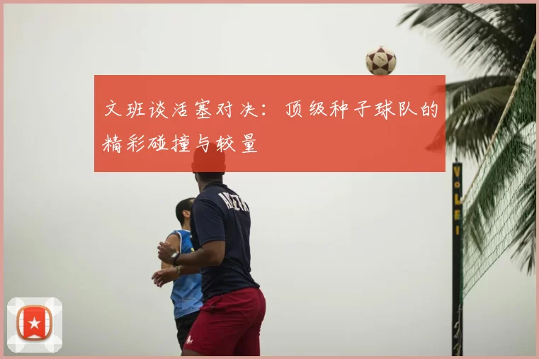文班谈活塞对决：顶级种子球队的精彩碰撞与较量