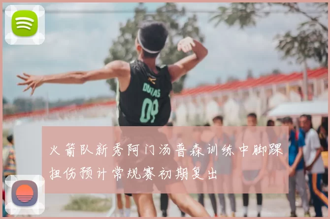 火箭队新秀阿门汤普森训练中脚踝扭伤预计常规赛初期复出
