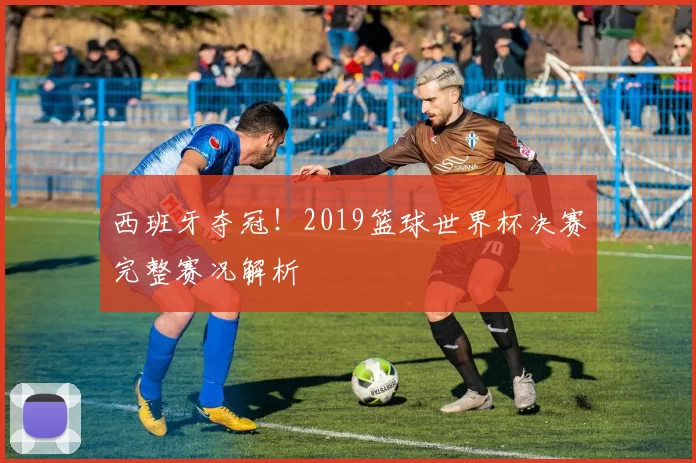 西班牙夺冠!2019篮球世界杯决赛完整赛况解析