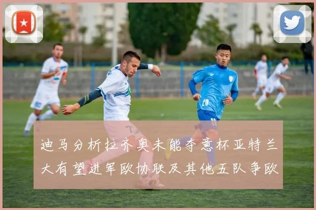 迪马分析拉齐奥未能夺意杯亚特兰大有望进军欧协联及其他五队争欧联资格