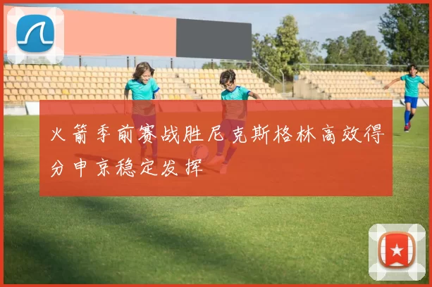 火箭季前赛战胜尼克斯格林高效得分申京稳定发挥