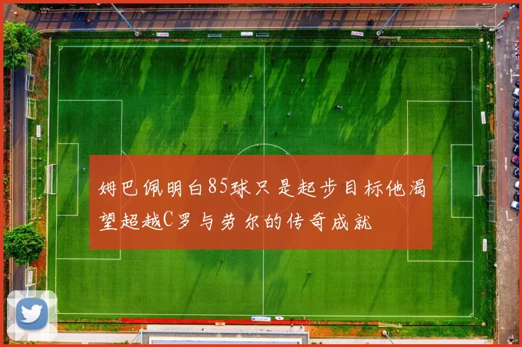 姆巴佩明白85球只是起步目标他渴望超越C罗与劳尔的传奇成就