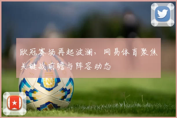 欧冠赛场再起波澜,网易体育聚焦关键战前瞻与阵容动态
