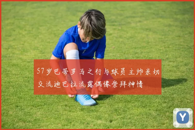 57岁巴蒂罗马之行与球员主帅亲切交流迪巴拉流露偶像崇拜神情