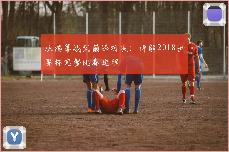 从揭幕战到巅峰对决：详解2018世界杯完整比赛进程