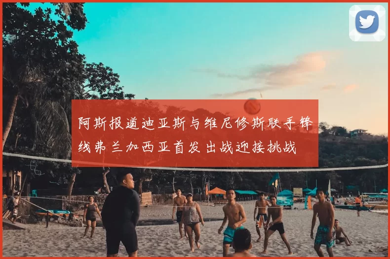 阿斯报道迪亚斯与维尼修斯联手锋线弗兰加西亚首发出战迎接挑战