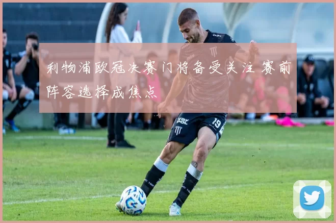 利物浦欧冠决赛门将备受关注 赛前阵容选择成焦点