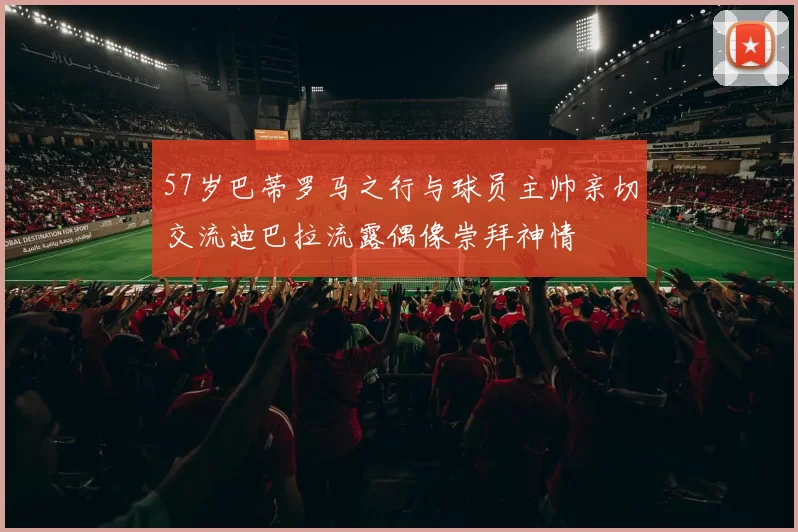 57岁巴蒂罗马之行与球员主帅亲切交流迪巴拉流露偶像崇拜神情