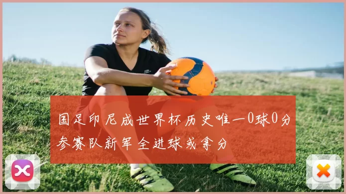 国足印尼成世界杯历史唯一0球0分参赛队新军全进球或拿分