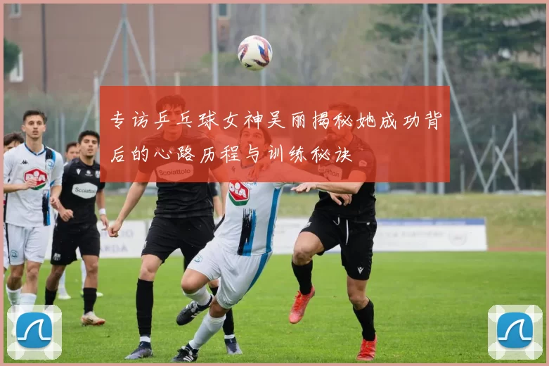 专访乒乓球女神吴丽揭秘她成功背后的心路历程与训练秘诀