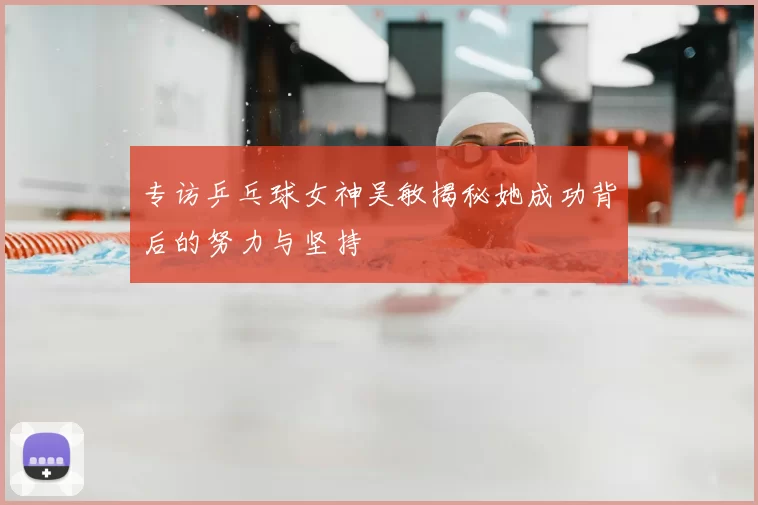 专访乒乓球女神吴敏揭秘她成功背后的努力与坚持