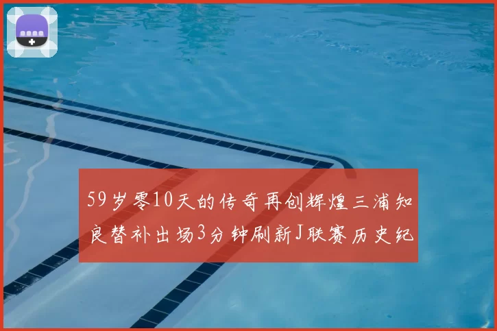 59岁零10天的传奇再创辉煌三浦知良替补出场3分钟刷新J联赛历史纪录