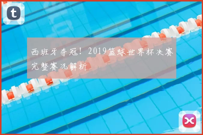 西班牙夺冠!2019篮球世界杯决赛完整赛况解析