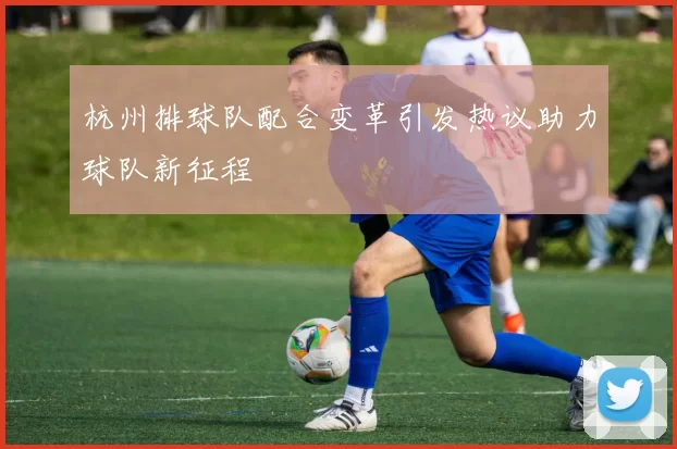 杭州排球队配合变革引发热议助力球队新征程