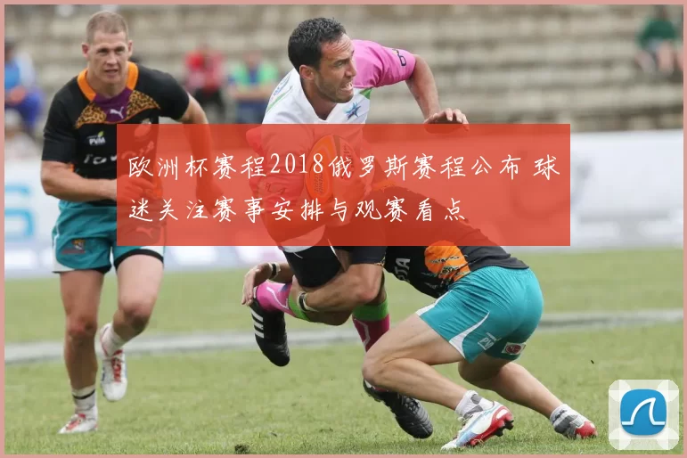欧洲杯赛程2018俄罗斯赛程公布 球迷关注赛事安排与观赛看点