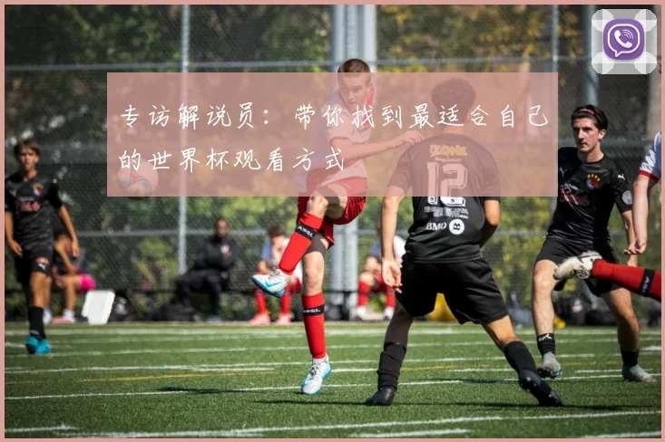 专访解说员:带你找到最适合自己的世界杯观看方式