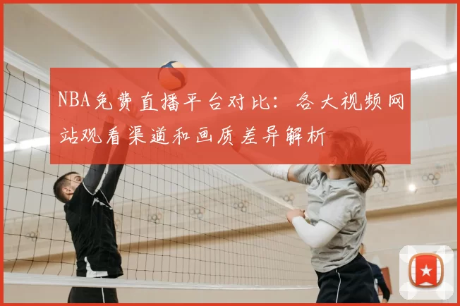 NBA免费直播平台对比：各大视频网站观看渠道和画质差异解析