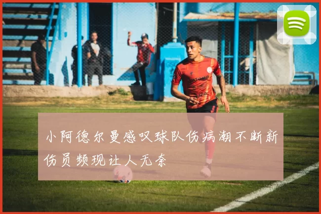 小阿德尔曼感叹球队伤病潮不断新伤员频现让人无奈