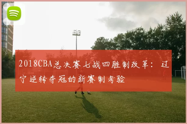 2018CBA总决赛七战四胜制改革：辽宁逆转夺冠的新赛制考验