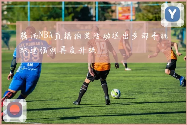 腾讯NBA直播抽奖活动送出多部手机球迷福利再度升级