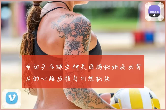专访乒乓球女神吴丽揭秘她成功背后的心路历程与训练秘诀