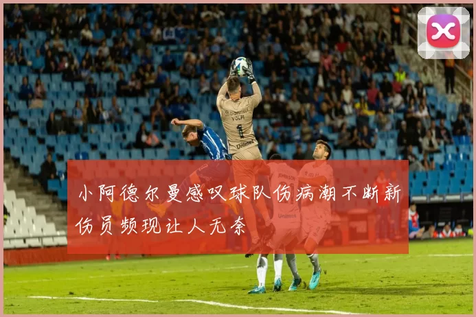 小阿德尔曼感叹球队伤病潮不断新伤员频现让人无奈