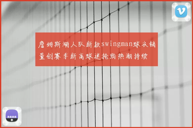 詹姆斯湖人队新款swingman球衣销量创赛季新高球迷抢购热潮持续