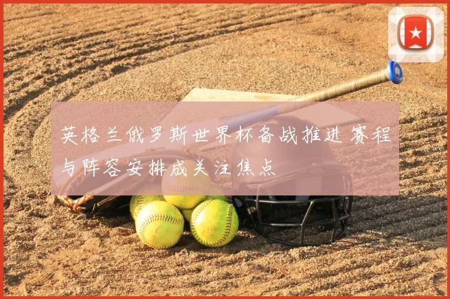 英格兰俄罗斯世界杯备战推进 赛程与阵容安排成关注焦点