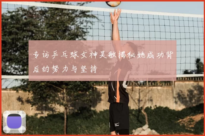 专访乒乓球女神吴敏揭秘她成功背后的努力与坚持