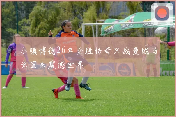 小镇博德26年全胜传奇只战曼城马竞国米震撼世界