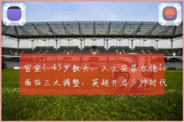 官宣!43岁教头,入主安菲尔德!面临三大调整,英超开启少帅时代
