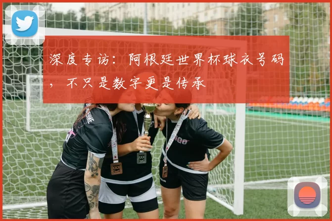 深度专访:阿根廷世界杯球衣号码,不只是数字更是传承