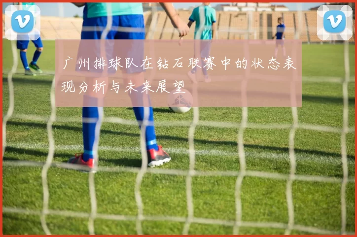 广州排球队在钻石联赛中的状态表现分析与未来展望