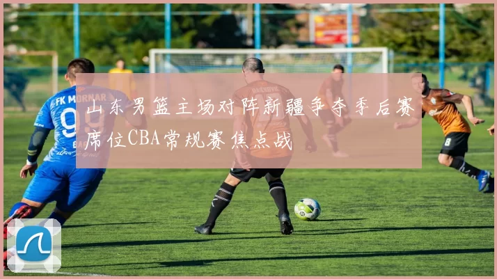 山东男篮主场对阵新疆争夺季后赛席位CBA常规赛焦点战