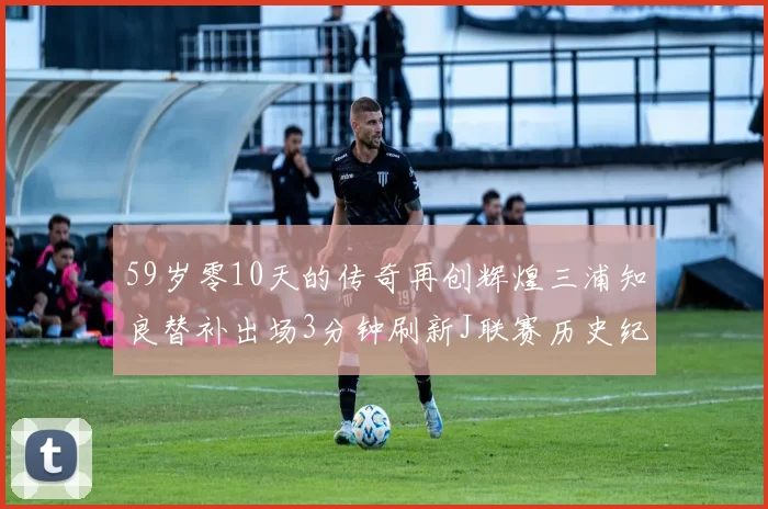 59岁零10天的传奇再创辉煌三浦知良替补出场3分钟刷新J联赛历史纪录