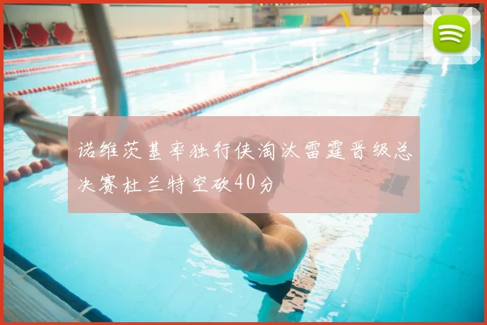 诺维茨基率独行侠淘汰雷霆晋级总决赛杜兰特空砍40分