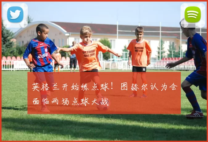 英格兰开始练点球!图赫尔认为会面临两场点球大战