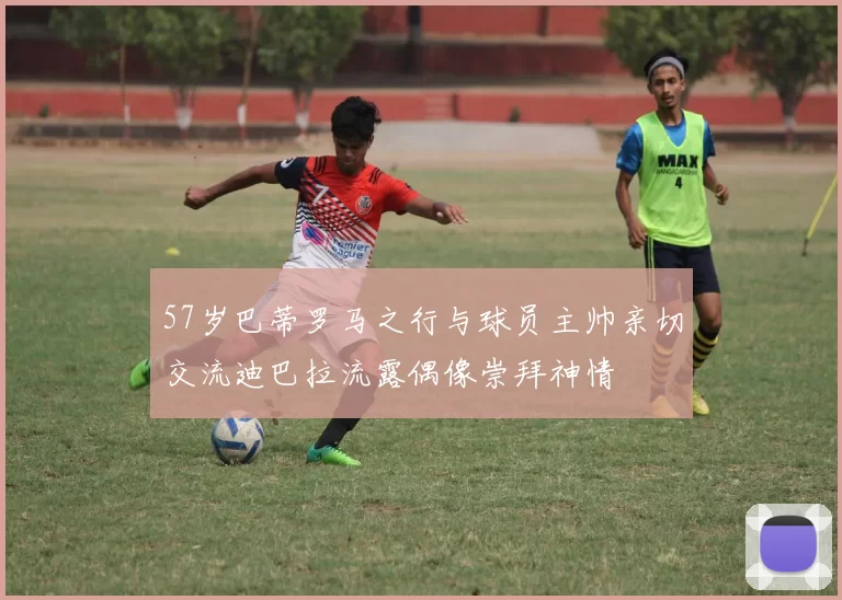57岁巴蒂罗马之行与球员主帅亲切交流迪巴拉流露偶像崇拜神情